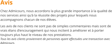 Avis Chez Admicours, nous accordons la plus grande importance  la qualit de nos services ainsi qu' la russite des projets pour lesquels nous accompagnons chacun de nos lves.  Les avis de nos clients ne sont pas de simples commentaires mais sont de vrais lans d'encouragement qui nous incitent  amliorer et  porter toujours plus haut le niveau de nos prestations. Tous les avis clients proviennent de personnes ayant effectues une transaction avec Admicours.