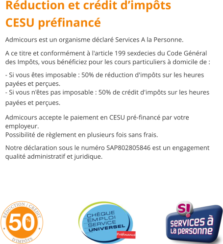 Rduction et crdit dimpts CESU prfinanc Admicours est un organisme dclar Services A la Personne. A ce titre et conformment  l'article 199 sexdecies du Code Gnral des Impts, vous bnficiez pour les cours particuliers  domicile de :  - Si vous tes imposable : 50% de rduction d'impts sur les heures payes et perues. - Si vous n'tes pas imposable : 50% de crdit d'impts sur les heures payes et perues.  Admicours accepte le paiement en CESU pr-financ par votre employeur. Possibilit de rglement en plusieurs fois sans frais.  Notre dclaration sous le numro SAP802805846 est un engagement qualit administratif et juridique.