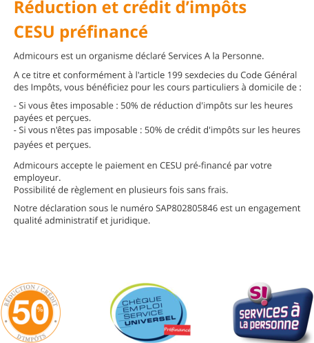 Rduction et crdit dimpts CESU prfinanc Admicours est un organisme dclar Services A la Personne. A ce titre et conformment  l'article 199 sexdecies du Code Gnral des Impts, vous bnficiez pour les cours particuliers  domicile de :  - Si vous tes imposable : 50% de rduction d'impts sur les heures payes et perues. - Si vous n'tes pas imposable : 50% de crdit d'impts sur les heures payes et perues.  Admicours accepte le paiement en CESU pr-financ par votre employeur. Possibilit de rglement en plusieurs fois sans frais.  Notre dclaration sous le numro SAP802805846 est un engagement qualit administratif et juridique.