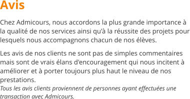 Avis Chez Admicours, nous accordons la plus grande importance  la qualit de nos services ainsi qu' la russite des projets pour lesquels nous accompagnons chacun de nos lves.  Les avis de nos clients ne sont pas de simples commentaires mais sont de vrais lans d'encouragement qui nous incitent  amliorer et  porter toujours plus haut le niveau de nos prestations. Tous les avis clients proviennent de personnes ayant effectues une transaction avec Admicours.