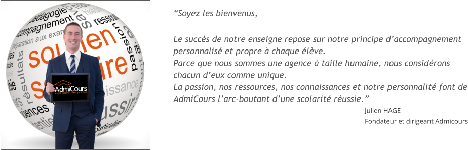 Soyez les bienvenus,  Le succs de notre enseigne repose sur notre principe daccompagnement personnalis et propre  chaque lve. Parce que nous sommes une agence  taille humaine, nous considrons chacun deux comme unique. La passion, nos ressources, nos connaissances et notre personnalit font de AdmiCours larc-boutant dune scolarit russie. Julien HAGE Fondateur et dirigeant Admicours