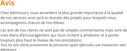 Avis Chez Admicours, nous accordons la plus grande importance  la qualit de nos services ainsi qu' la russite des projets pour lesquels nous accompagnons chacun de nos lves.  Les avis de nos clients ne sont pas de simples commentaires mais sont de vrais lans d'encouragement qui nous incitent  amliorer et  porter toujours plus haut le niveau de nos prestations. Tous les avis clients proviennent de personnes ayant effectues une transaction avec Admicours.